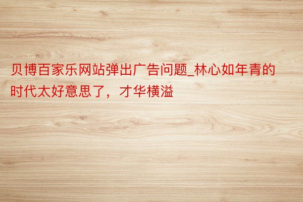 贝博百家乐网站弹出广告问题_林心如年青的时代太好意思了，才华横溢