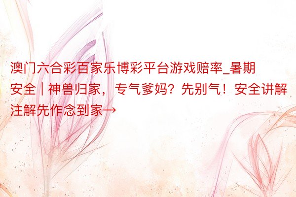 澳门六合彩百家乐博彩平台游戏赔率_暑期安全 | 神兽归家，专气爹妈？先别气！安全讲解注解先作念到家→