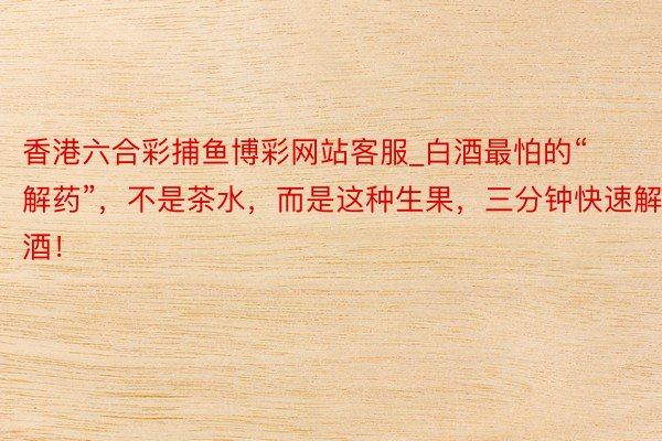 香港六合彩捕鱼博彩网站客服_白酒最怕的“解药”，不是茶水，而是这种生果，三分钟快速解酒！