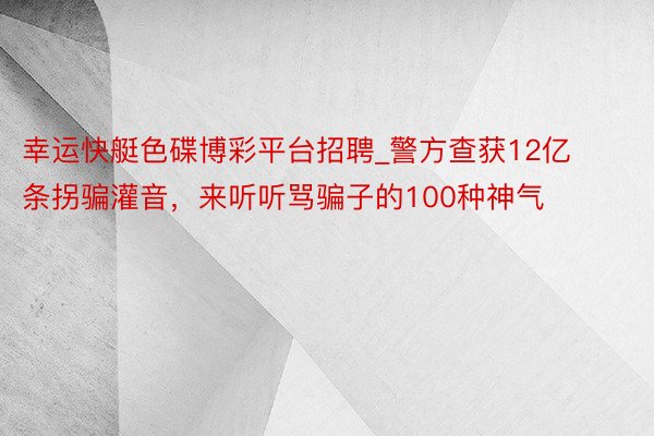 幸运快艇色碟博彩平台招聘_警方查获12亿条拐骗灌音，来听听骂骗子的100种神气