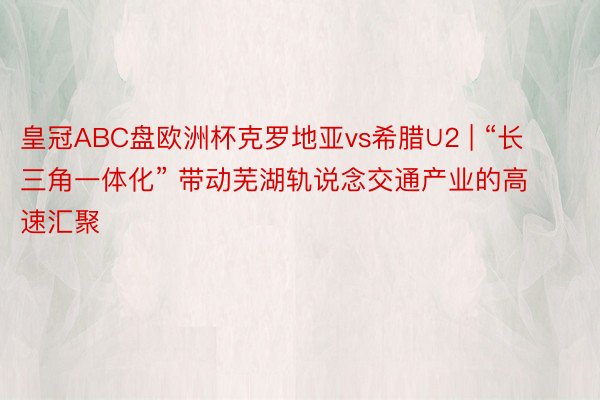 皇冠ABC盘欧洲杯克罗地亚vs希腊∪2 | “长三角一体化” 带动芜湖轨说念交通产业的高速汇聚