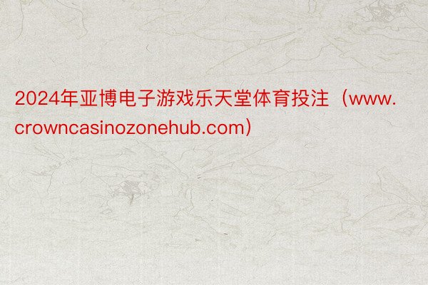 2024年亚博电子游戏乐天堂体育投注（www.crowncasinozonehub.com）