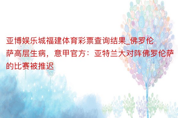 亚博娱乐城福建体育彩票查询结果_佛罗伦萨高层生病，意甲官方：亚特兰大对阵佛罗伦萨的比赛被推迟