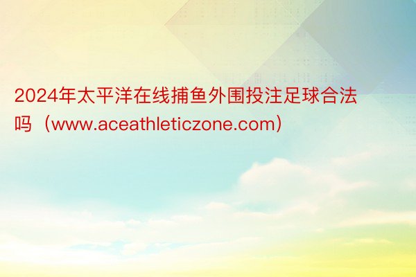 2024年太平洋在线捕鱼外围投注足球合法吗（www.aceathleticzone.com）