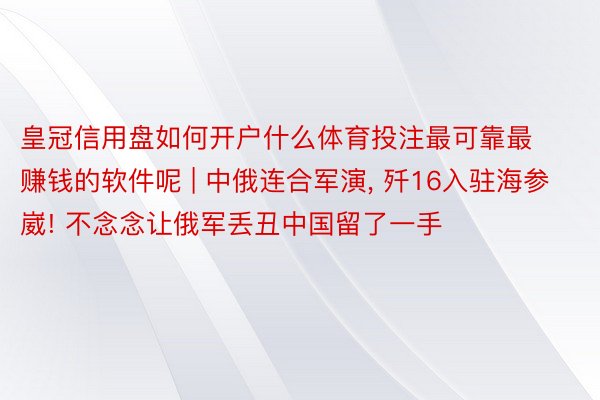皇冠信用盘如何开户什么体育投注最可靠最赚钱的软件呢 | 中俄连合军演, 歼16入驻海参崴! 不念念让俄军丢丑中国留了一手