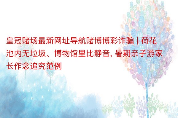 皇冠赌场最新网址导航赌博博彩诈骗 | 荷花池内无垃圾、博物馆里比静音, 暑期亲子游家长作念追究范例
