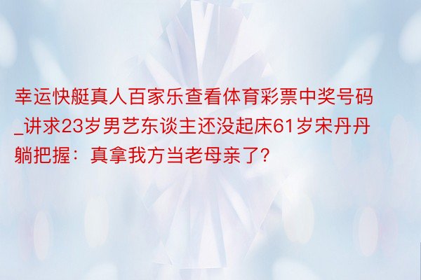 幸运快艇真人百家乐查看体育彩票中奖号码_讲求23岁男艺东谈主还没起床61岁宋丹丹躺把握：真拿我方当老母亲了？