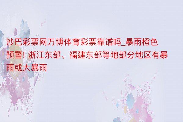 沙巴彩票网万博体育彩票靠谱吗_暴雨橙色预警! 浙江东部、福建东部等地部分地区有暴雨或大暴雨