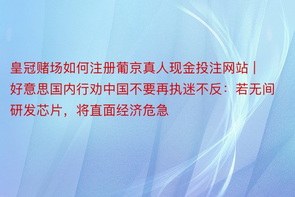 皇冠赌场如何注册葡京真人现金投注网站 | 好意思国内行劝中国不要再执迷不反：若无间研发芯片，将直面经济危急