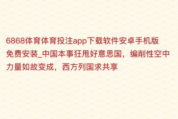 6868体育体育投注app下载软件安卓手机版免费安装_中国本事狂甩好意思国，编削性空中力量如故变成，西方列国求共享