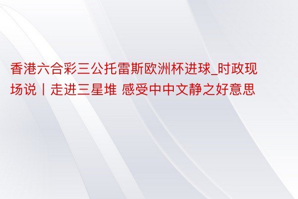 香港六合彩三公托雷斯欧洲杯进球_时政现场说丨走进三星堆 感受中中文静之好意思