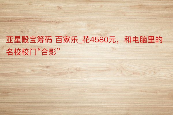 亚星骰宝筹码 百家乐_花4580元，和电脑里的名校校门“合影”