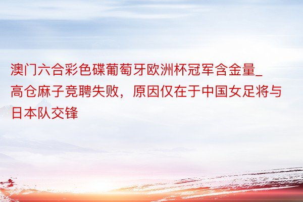 澳门六合彩色碟葡萄牙欧洲杯冠军含金量_高仓麻子竞聘失败，原因仅在于中国女足将与日本队交锋