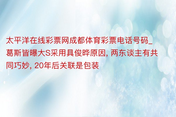 太平洋在线彩票网成都体育彩票电话号码_葛斯皆曝大S采用具俊晔原因， 两东谈主有共同巧妙， 20年后关联是包装