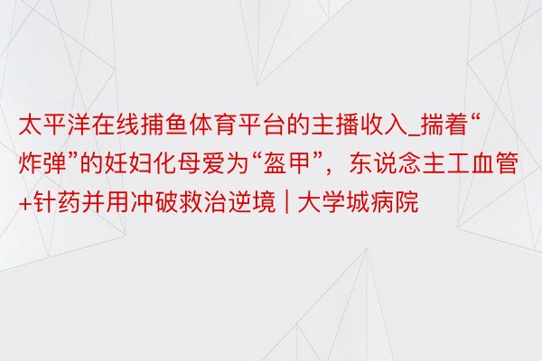 太平洋在线捕鱼体育平台的主播收入_揣着“炸弹”的妊妇化母爱为“盔甲”，东说念主工血管+针药并用冲破救治逆境 | 大学城病院