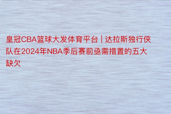 皇冠CBA篮球大发体育平台 | 达拉斯独行侠队在2024年NBA季后赛前亟需措置的五大缺欠