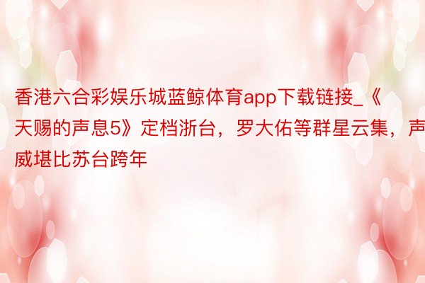 香港六合彩娱乐城蓝鲸体育app下载链接_《天赐的声息5》定档浙台，罗大佑等群星云集，声威堪比苏台跨年