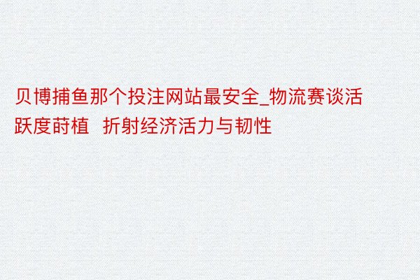 贝博捕鱼那个投注网站最安全_物流赛谈活跃度莳植  折射经济活力与韧性