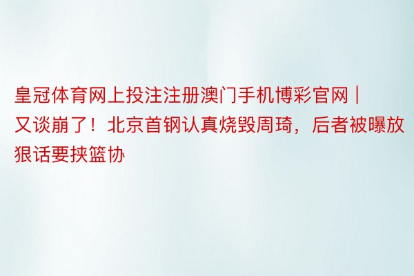 皇冠体育网上投注注册澳门手机博彩官网 | 又谈崩了！北京首钢认真烧毁周琦，后者被曝放狠话要挟篮协