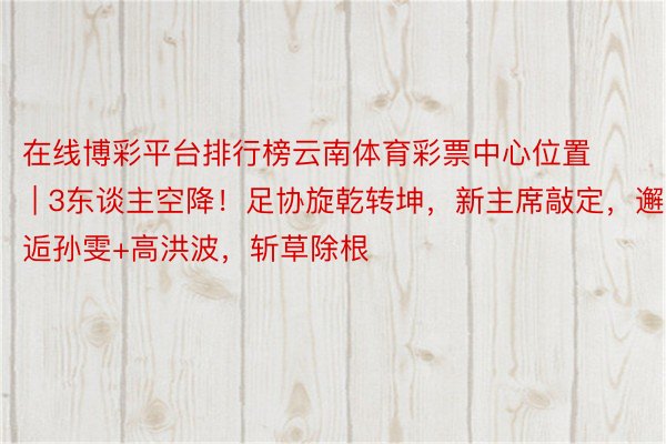 在线博彩平台排行榜云南体育彩票中心位置 | 3东谈主空降！足协旋乾转坤，新主席敲定，邂逅孙雯+高洪波，斩草除根