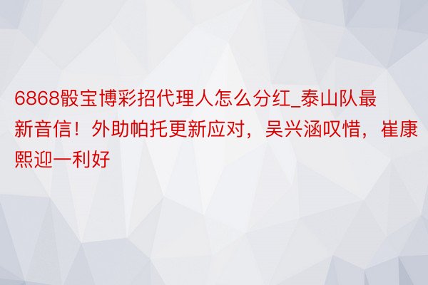 6868骰宝博彩招代理人怎么分红_泰山队最新音信！外助帕托更新应对，吴兴涵叹惜，崔康熙迎一利好