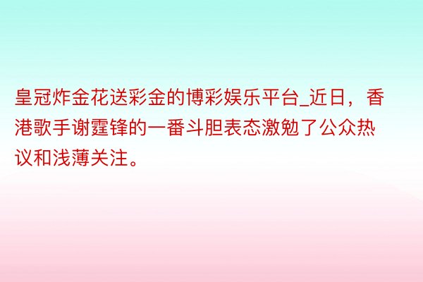 皇冠炸金花送彩金的博彩娱乐平台_近日，香港歌手谢霆锋的一番斗胆表态激勉了公众热议和浅薄关注。