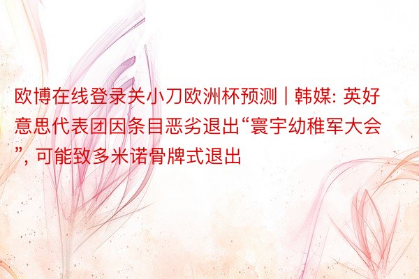 欧博在线登录关小刀欧洲杯预测 | 韩媒: 英好意思代表团因条目恶劣退出“寰宇幼稚军大会”, 可能致多米诺骨牌式退出