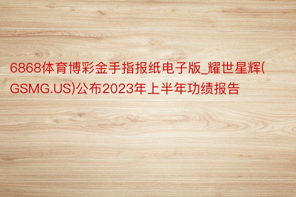 6868体育博彩金手指报纸电子版_耀世星辉(GSMG.US)公布2023年上半年功绩报告