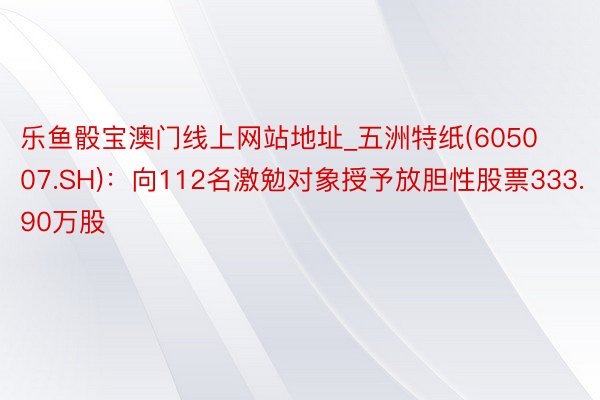 乐鱼骰宝澳门线上网站地址_五洲特纸(605007.SH)：向112名激勉对象授予放胆性股票333.90万股