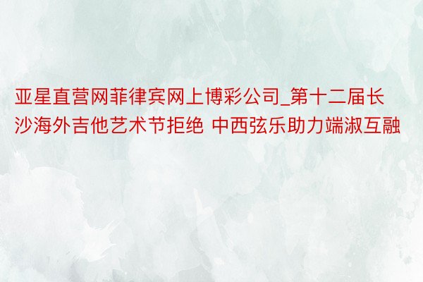 亚星直营网菲律宾网上博彩公司_第十二届长沙海外吉他艺术节拒绝 中西弦乐助力端淑互融