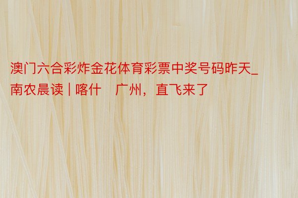 澳门六合彩炸金花体育彩票中奖号码昨天_南农晨读 | 喀什⇋广州，直飞来了