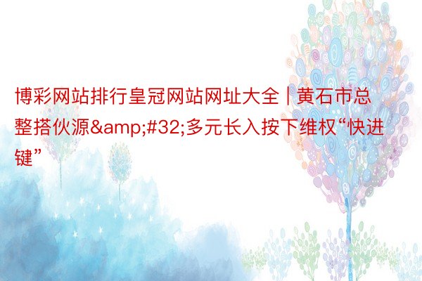 博彩网站排行皇冠网站网址大全 | 黄石市总整搭伙源&#32;多元长入按下维权“快进键”