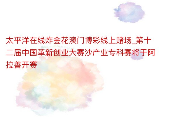 太平洋在线炸金花澳门博彩线上赌场_第十二届中国革新创业大赛沙产业专科赛将于阿拉善开赛