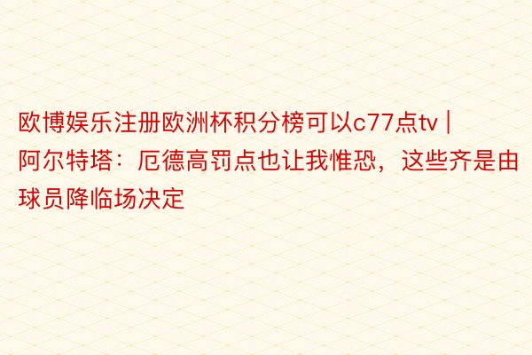 欧博娱乐注册欧洲杯积分榜可以c77点tv | 阿尔特塔：厄德高罚点也让我惟恐，这些齐是由球员降临场决定