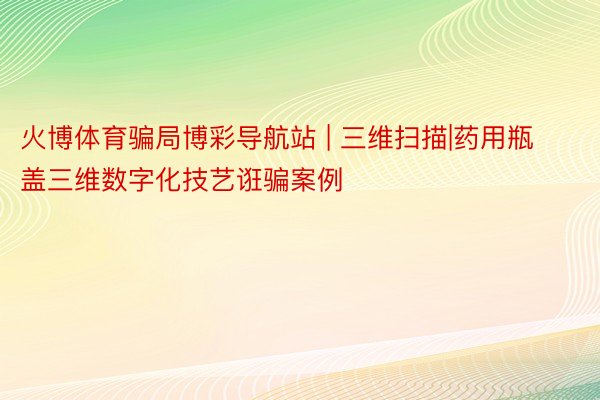 火博体育骗局博彩导航站 | 三维扫描|药用瓶盖三维数字化技艺诳骗案例