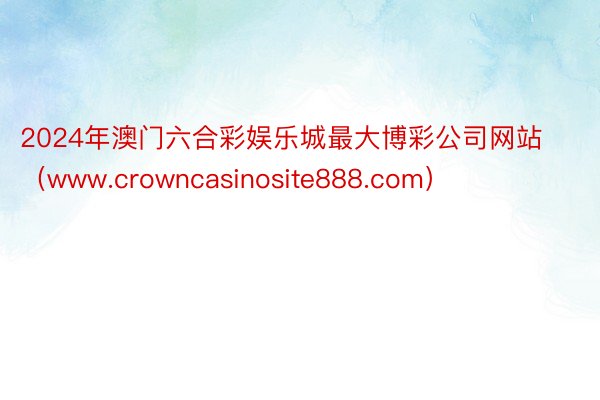 2024年澳门六合彩娱乐城最大博彩公司网站（www.crowncasinosite888.com）