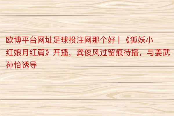 欧博平台网址足球投注网那个好 | 《狐妖小红娘月红篇》开播，龚俊风过留痕待播，与姜武孙怡诱导