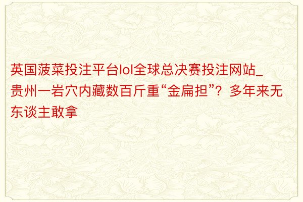 英国菠菜投注平台lol全球总决赛投注网站_贵州一岩穴内藏数百斤重“金扁担”？多年来无东谈主敢拿